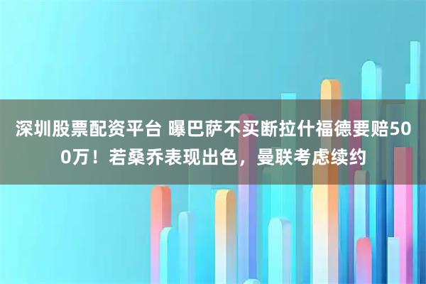 深圳股票配资平台 曝巴萨不买断拉什福德要赔500万！若桑乔表现出色，曼联考虑续约