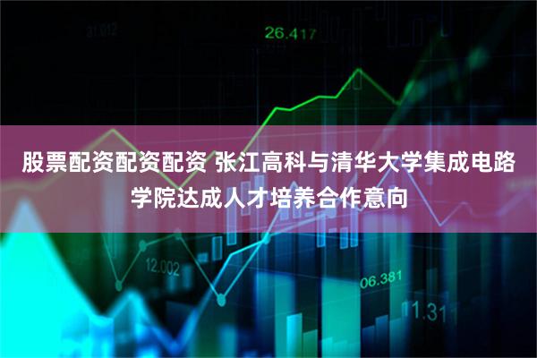 股票配资配资配资 张江高科与清华大学集成电路学院达成人才培养合作意向