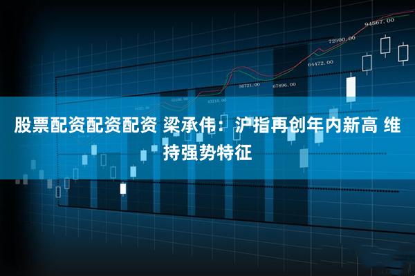 股票配资配资配资 梁承伟：沪指再创年内新高 维持强势特征