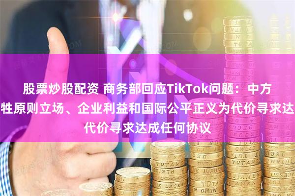股票炒股配资 商务部回应TikTok问题：中方绝不会以牺牲原则立场、企业利益和国际公平正义为代价寻求达成任何协议