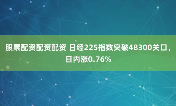 股票配资配资配资 日经225指数突破48300关口，日内涨0.76%