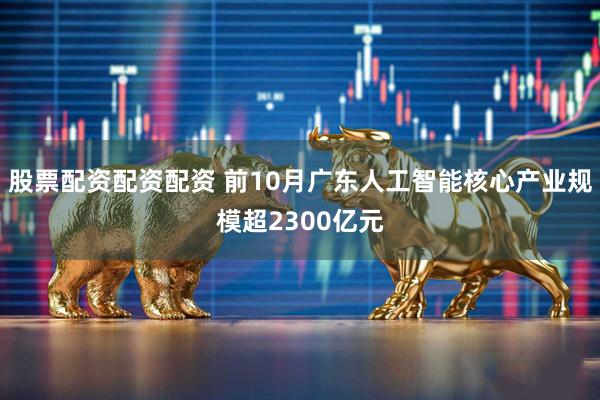 股票配资配资配资 前10月广东人工智能核心产业规模超2300亿元