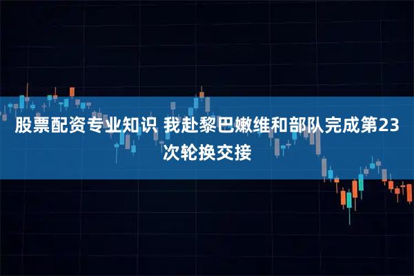 股票配资专业知识 我赴黎巴嫩维和部队完成第23次轮换交接