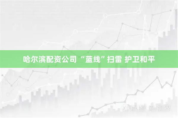 哈尔滨配资公司 “蓝线”扫雷 护卫和平