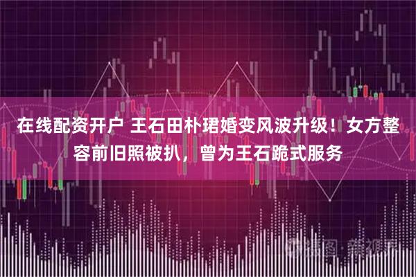 在线配资开户 王石田朴珺婚变风波升级！女方整容前旧照被扒，曾为王石跪式服务