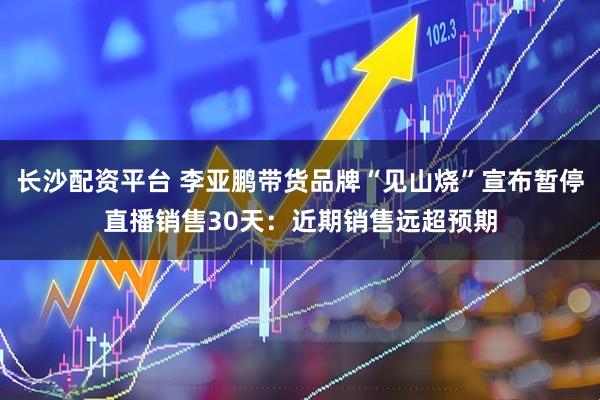 长沙配资平台 李亚鹏带货品牌“见山烧”宣布暂停直播销售30天：近期销售远超预期