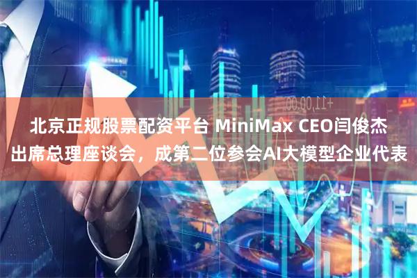 北京正规股票配资平台 MiniMax CEO闫俊杰出席总理座谈会，成第二位参会AI大模型企业代表