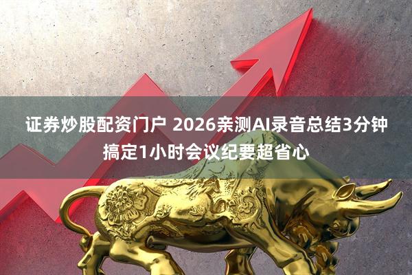 证券炒股配资门户 2026亲测AI录音总结3分钟搞定1小时会议纪要超省心