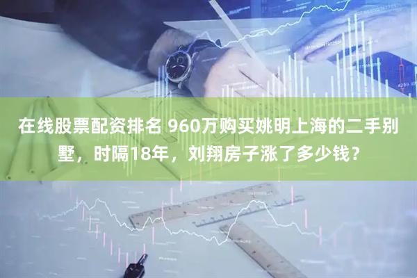 在线股票配资排名 960万购买姚明上海的二手别墅，时隔18年，刘翔房子涨了多少钱？