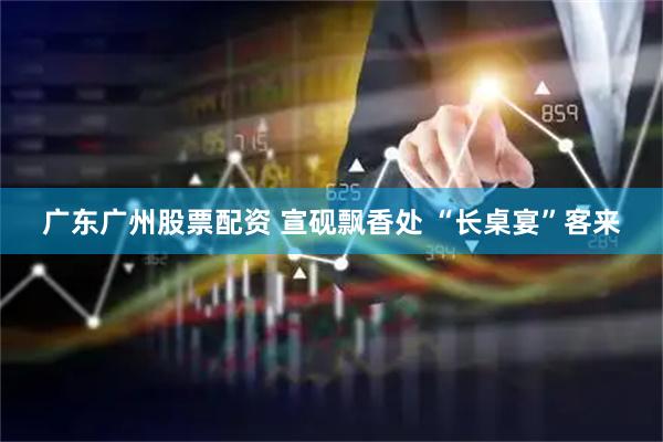 广东广州股票配资 宣砚飘香处 “长桌宴”客来