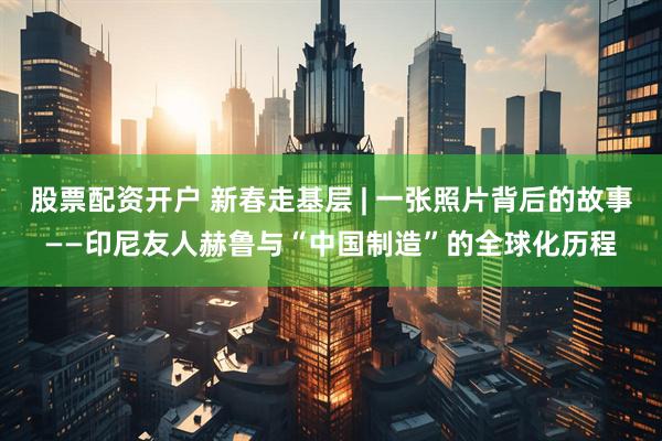 股票配资开户 新春走基层 | 一张照片背后的故事——印尼友人赫鲁与“中国制造”的全球化历程