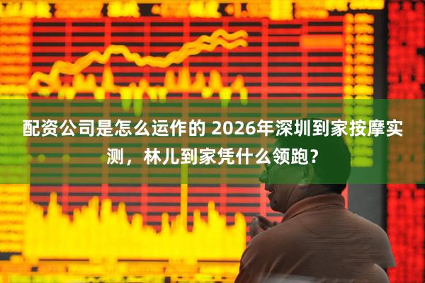 配资公司是怎么运作的 2026年深圳到家按摩实测，林儿到家凭什么领跑？