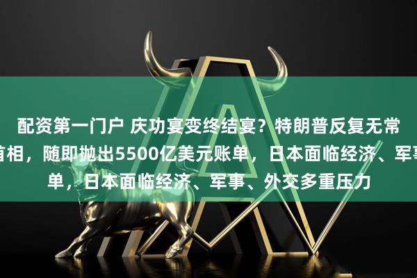 配资第一门户 庆功宴变终结宴？特朗普反复无常，刚祝贺日本新首相，随即抛出5500亿美元账单，日本面临经济、军事、外交多重压力