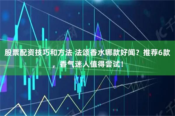 股票配资技巧和方法 法颂香水哪款好闻？推荐6款，香气迷人值得尝试！