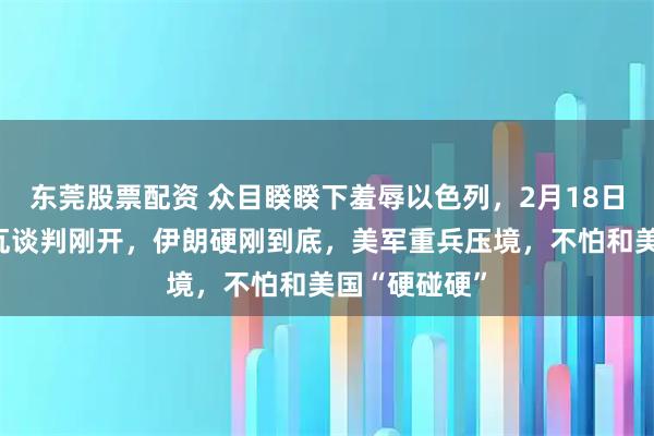 东莞股票配资 众目睽睽下羞辱以色列，2月18日，美伊日内瓦谈判刚开，伊朗硬刚到底，美军重兵压境，不怕和美国“硬碰硬”