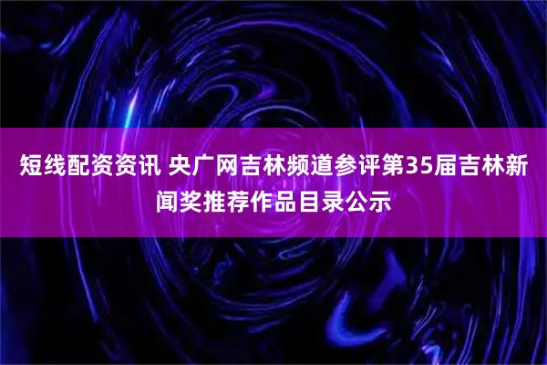 短线配资资讯 央广网吉林频道参评第35届吉林新闻奖推荐作品目录公示