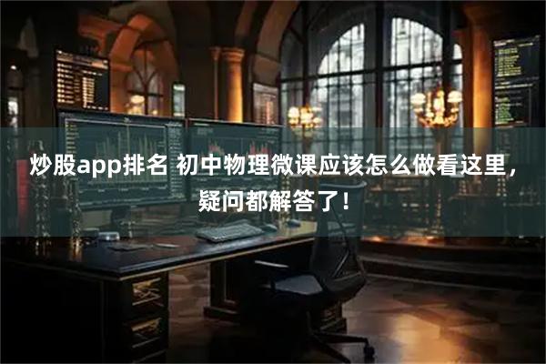 炒股app排名 初中物理微课应该怎么做看这里，疑问都解答了！