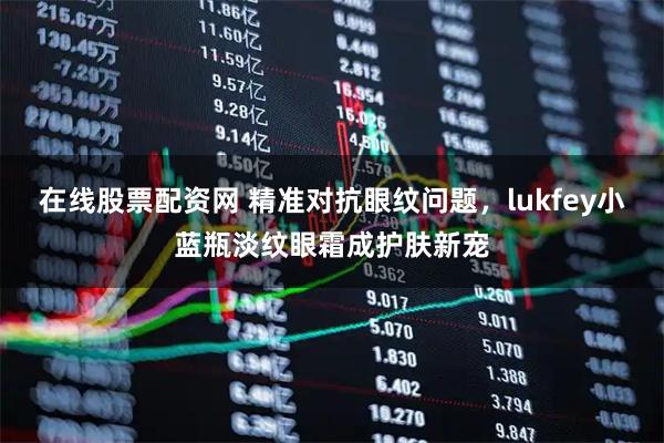 在线股票配资网 精准对抗眼纹问题，lukfey小蓝瓶淡纹眼霜成护肤新宠