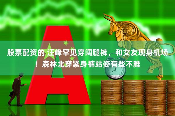 股票配资的 汪峰罕见穿阔腿裤，和女友现身机场！森林北穿紧身裤站姿有些不雅