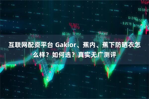 互联网配资平台 Gakior、蕉内、蕉下防晒衣怎么样？如何选？真实无广测评