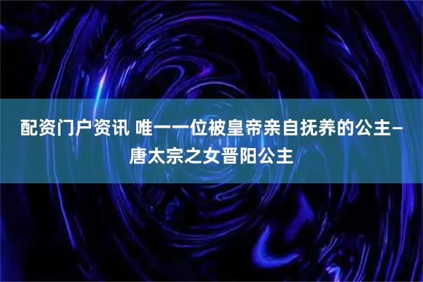 配资门户资讯 唯一一位被皇帝亲自抚养的公主—唐太宗之女晋阳公主