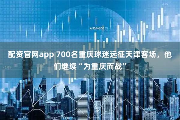 配资官网app 700名重庆球迷远征天津客场，他们继续“为重庆而战”