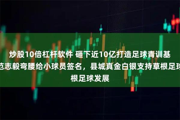 炒股10倍杠杆软件 砸下近10亿打造足球青训基地，范志毅弯腰给小球员签名，县城真金白银支持草根足球发展