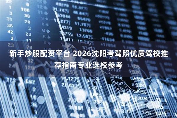 新手炒股配资平台 2026沈阳考驾照优质驾校推荐指南专业选校参考