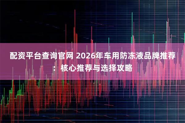 配资平台查询官网 2026年车用防冻液品牌推荐：核心推荐与选择攻略