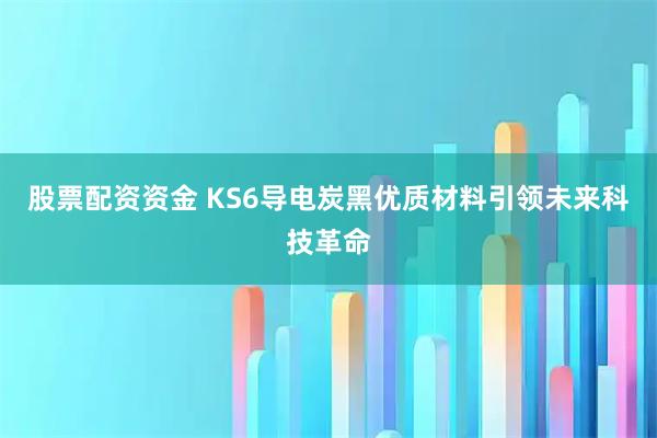 股票配资资金 KS6导电炭黑优质材料引领未来科技革命