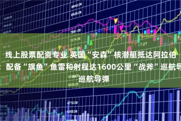 线上股票配资专业 英国“安森”核潜艇抵达阿拉伯海:配备“旗鱼”鱼雷和射程达1600公里“战斧”巡航导弹