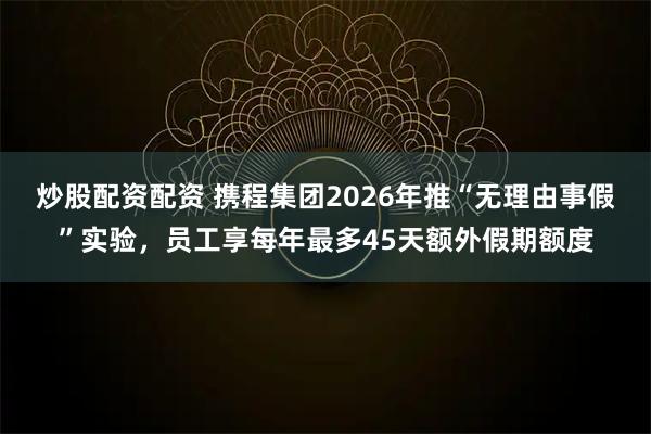 炒股配资配资 携程集团2026年推“无理由事假”实验,员工享每年最多45天额外假期额度