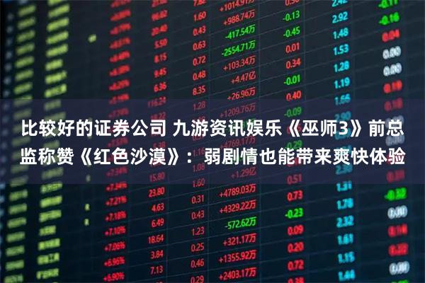 比较好的证券公司 九游资讯娱乐《巫师3》前总监称赞《红色沙漠》：弱剧情也能带来爽快体验