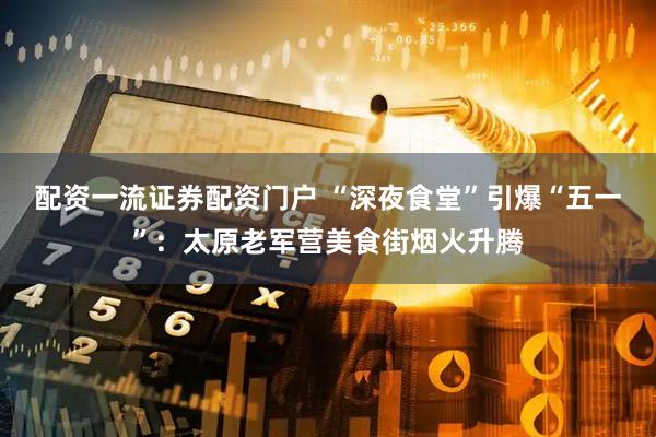 配资一流证券配资门户 “深夜食堂”引爆“五一”：太原老军营美食街烟火升腾