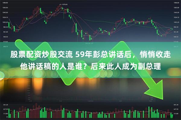 股票配资炒股交流 59年彭总讲话后,悄悄收走他讲话稿的人是谁?后来此人成为副总理