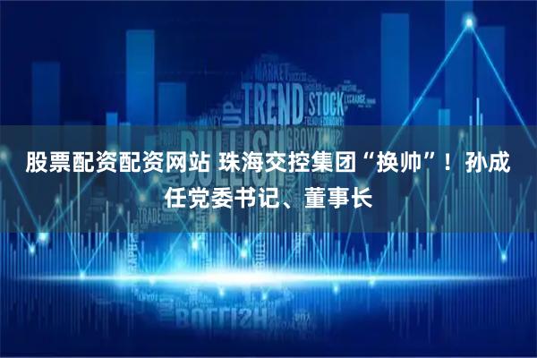 股票配资配资网站 珠海交控集团“换帅”！孙成任党委书记、董事长