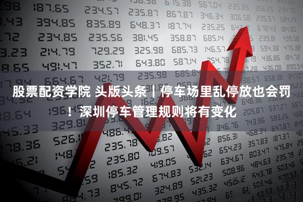 股票配资学院 头版头条｜停车场里乱停放也会罚！深圳停车管理规则将有变化