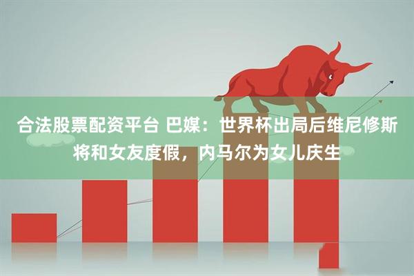 合法股票配资平台 巴媒：世界杯出局后维尼修斯将和女友度假，内马尔为女儿庆生