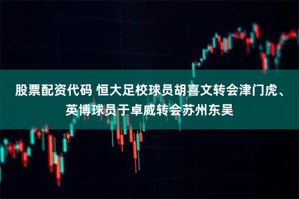 股票配资代码 恒大足校球员胡喜文转会津门虎、英博球员于卓威转会苏州东吴